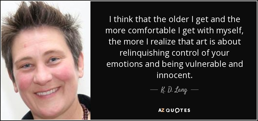 I think that the older I get and the more comfortable I get with myself, the more I realize that art is about relinquishing control of your emotions and being vulnerable and innocent. - K. D. Lang