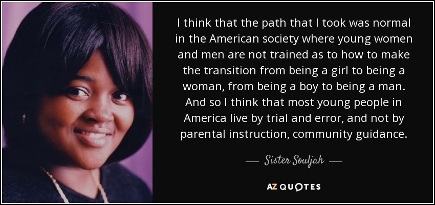 I think that the path that I took was normal in the American society where young women and men are not trained as to how to make the transition from being a girl to being a woman, from being a boy to being a man. And so I think that most young people in America live by trial and error, and not by parental instruction, community guidance. - Sister Souljah