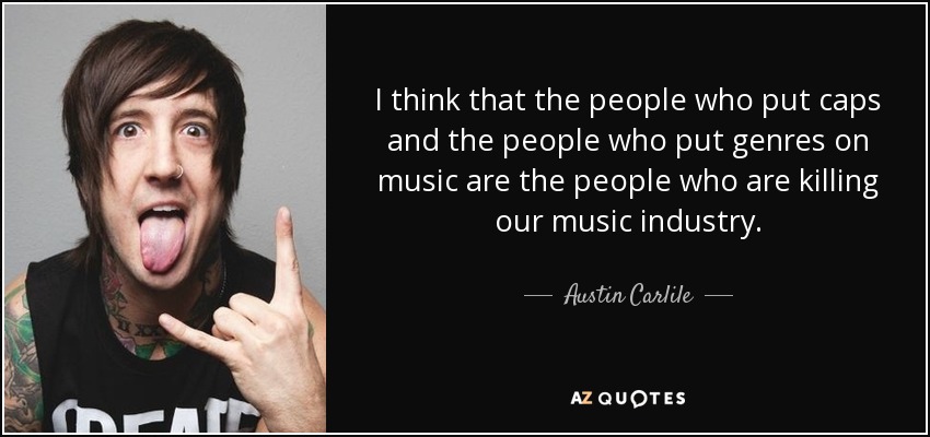I think that the people who put caps and the people who put genres on music are the people who are killing our music industry. - Austin Carlile