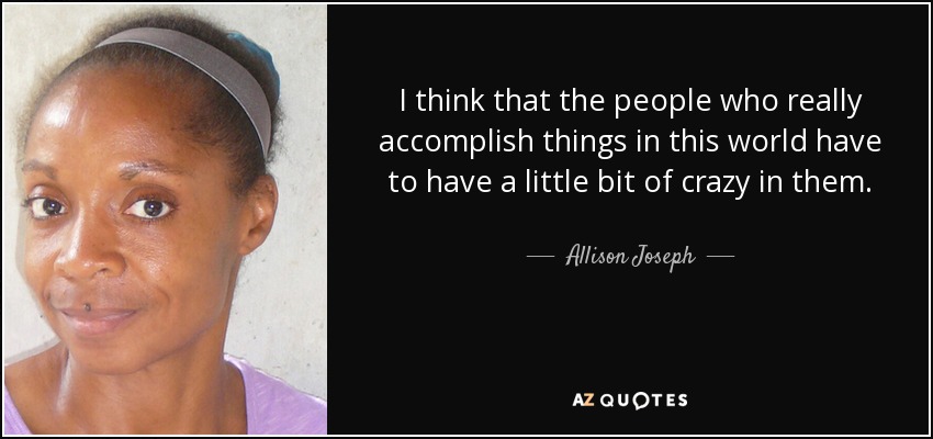 I think that the people who really accomplish things in this world have to have a little bit of crazy in them. - Allison Joseph