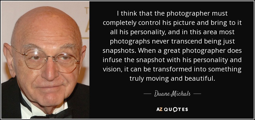 I think that the photographer must completely control his picture and bring to it all his personality, and in this area most photographs never transcend being just snapshots. When a great photographer does infuse the snapshot with his personality and vision, it can be transformed into something truly moving and beautiful. - Duane Michals