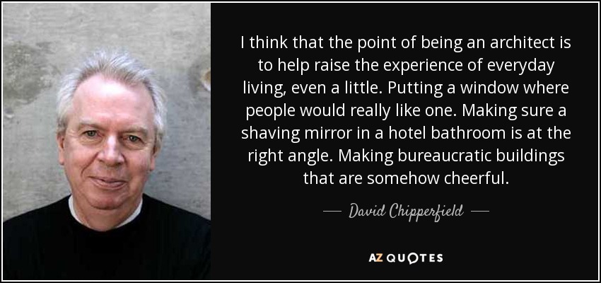 I think that the point of being an architect is to help raise the experience of everyday living, even a little. Putting a window where people would really like one. Making sure a shaving mirror in a hotel bathroom is at the right angle. Making bureaucratic buildings that are somehow cheerful. - David Chipperfield