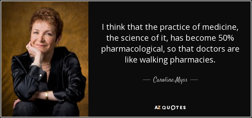 I think that the practice of medicine, the science of it, has become 50% pharmacological, so that doctors are like walking pharmacies. - Caroline Myss