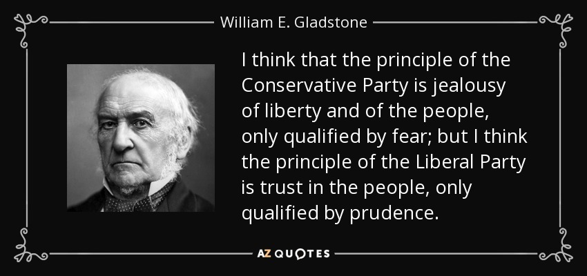 I think that the principle of the Conservative Party is jealousy of liberty and of the people, only qualified by fear; but I think the principle of the Liberal Party is trust in the people, only qualified by prudence. - William E. Gladstone