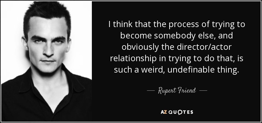 I think that the process of trying to become somebody else, and obviously the director/actor relationship in trying to do that, is such a weird, undefinable thing. - Rupert Friend