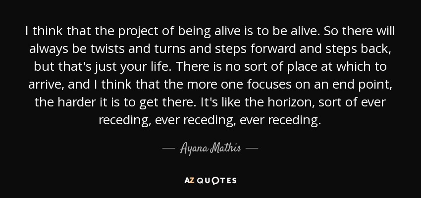 I think that the project of being alive is to be alive. So there will always be twists and turns and steps forward and steps back, but that's just your life. There is no sort of place at which to arrive, and I think that the more one focuses on an end point, the harder it is to get there. It's like the horizon, sort of ever receding, ever receding, ever receding. - Ayana Mathis