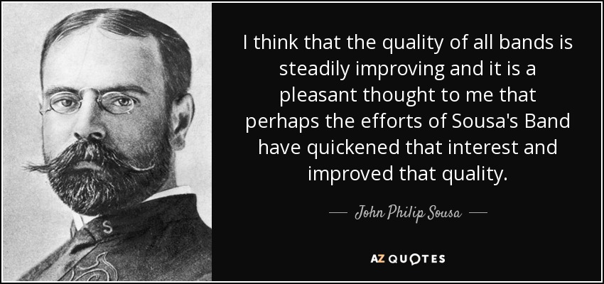 I think that the quality of all bands is steadily improving and it is a pleasant thought to me that perhaps the efforts of Sousa's Band have quickened that interest and improved that quality. - John Philip Sousa
