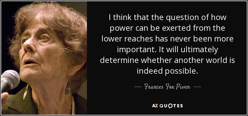 I think that the question of how power can be exerted from the lower reaches has never been more important. It will ultimately determine whether another world is indeed possible. - Frances Fox Piven