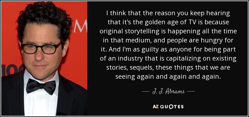 I think that the reason you keep hearing that it's the golden age of TV is because original storytelling is happening all the time in that medium, and people are hungry for it. And I'm as guilty as anyone for being part of an industry that is capitalizing on existing stories, sequels, these things that we are seeing again and again and again. - J. J. Abrams