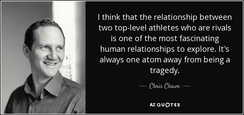 I think that the relationship between two top-level athletes who are rivals is one of the most fascinating human relationships to explore. It's always one atom away from being a tragedy. - Chris Cleave