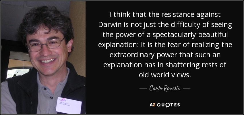 I think that the resistance against Darwin is not just the difficulty of seeing the power of a spectacularly beautiful explanation: it is the fear of realizing the extraordinary power that such an explanation has in shattering rests of old world views. - Carlo Rovelli