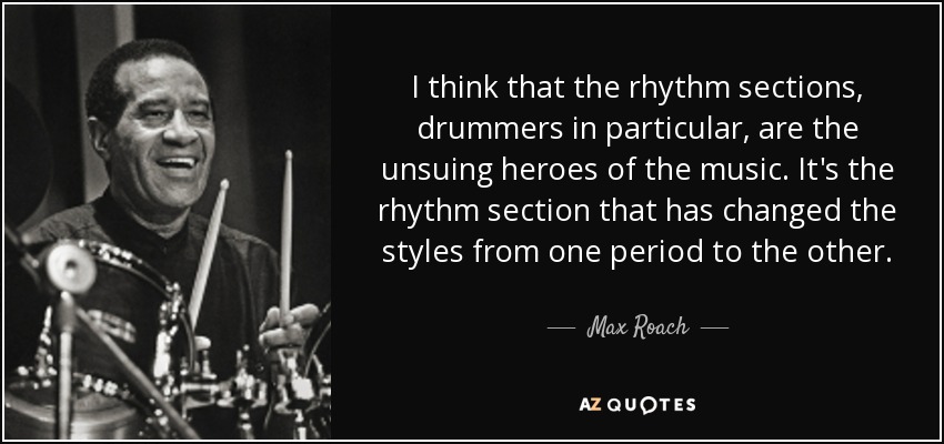 I think that the rhythm sections, drummers in particular, are the unsuing heroes of the music. It's the rhythm section that has changed the styles from one period to the other. - Max Roach