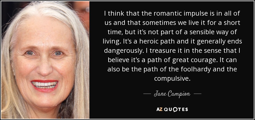 I think that the romantic impulse is in all of us and that sometimes we live it for a short time, but it's not part of a sensible way of living. It's a heroic path and it generally ends dangerously. I treasure it in the sense that I believe it's a path of great courage. It can also be the path of the foolhardy and the compulsive. - Jane Campion