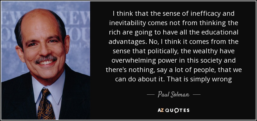 I think that the sense of inefficacy and inevitability comes not from thinking the rich are going to have all the educational advantages. No, I think it comes from the sense that politically, the wealthy have overwhelming power in this society and there's nothing, say a lot of people, that we can do about it. That is simply wrong - Paul Solman
