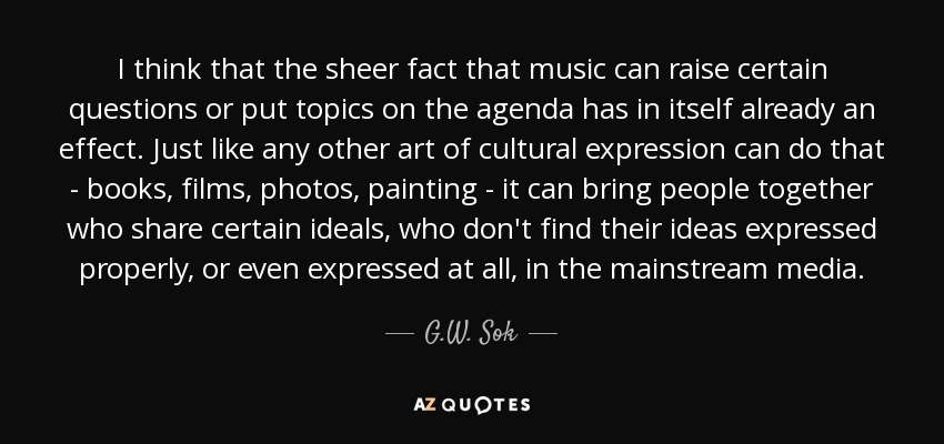 I think that the sheer fact that music can raise certain questions or put topics on the agenda has in itself already an effect. Just like any other art of cultural expression can do that - books, films, photos, painting - it can bring people together who share certain ideals, who don't find their ideas expressed properly, or even expressed at all, in the mainstream media. - G.W. Sok