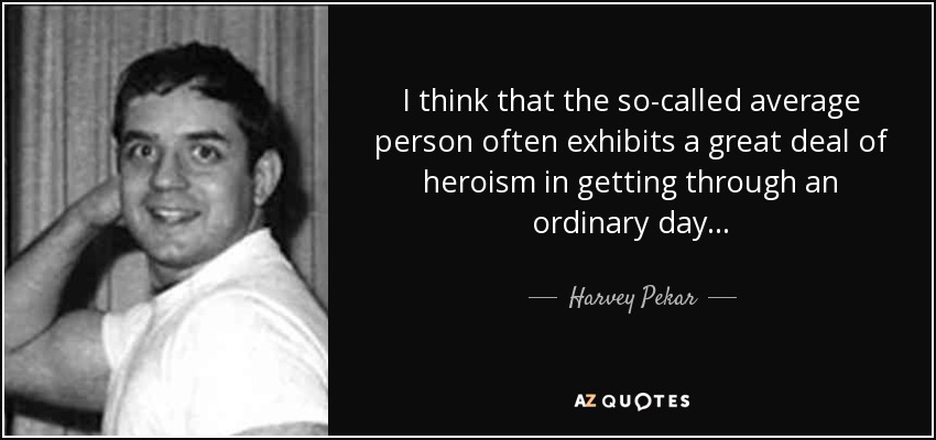 I think that the so-called average person often exhibits a great deal of heroism in getting through an ordinary day . . . - Harvey Pekar