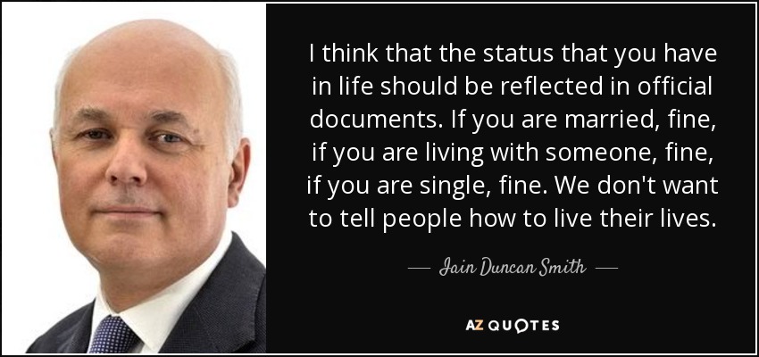 I think that the status that you have in life should be reflected in official documents. If you are married, fine, if you are living with someone, fine, if you are single, fine. We don't want to tell people how to live their lives. - Iain Duncan Smith