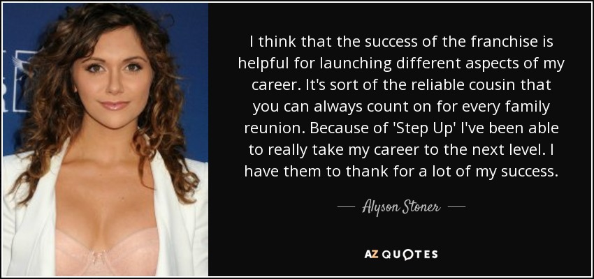 I think that the success of the franchise is helpful for launching different aspects of my career. It's sort of the reliable cousin that you can always count on for every family reunion. Because of 'Step Up' I've been able to really take my career to the next level. I have them to thank for a lot of my success. - Alyson Stoner