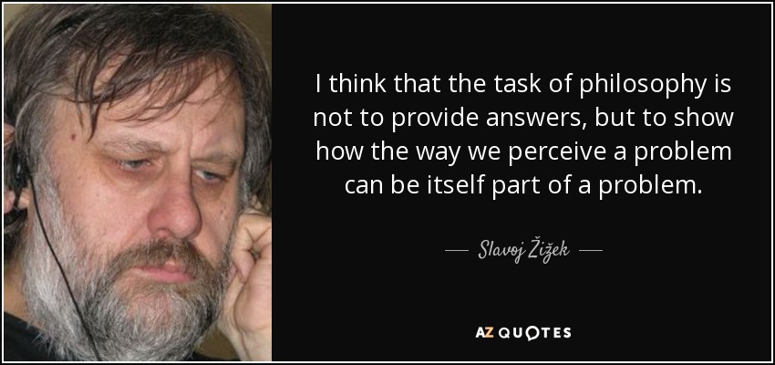 I think that the task of philosophy is not to provide answers, but to show how the way we perceive a problem can be itself part of a problem. - Slavoj Žižek