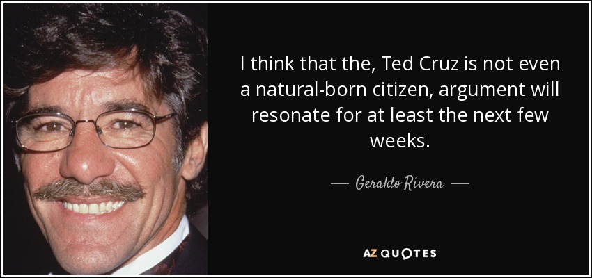 I think that the, Ted Cruz is not even a natural-born citizen, argument will resonate for at least the next few weeks. - Geraldo Rivera