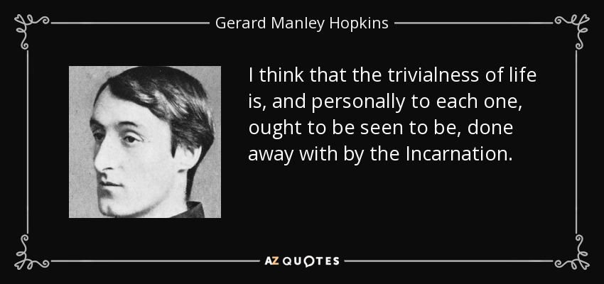 I think that the trivialness of life is, and personally to each one, ought to be seen to be, done away with by the Incarnation. - Gerard Manley Hopkins