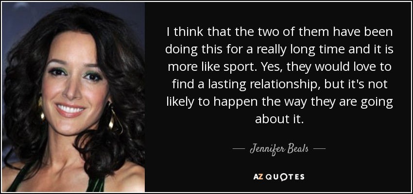 I think that the two of them have been doing this for a really long time and it is more like sport. Yes, they would love to find a lasting relationship, but it's not likely to happen the way they are going about it. - Jennifer Beals