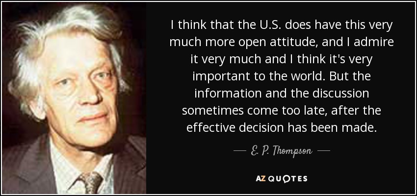 I think that the U.S. does have this very much more open attitude, and I admire it very much and I think it's very important to the world. But the information and the discussion sometimes come too late, after the effective decision has been made. - E. P. Thompson