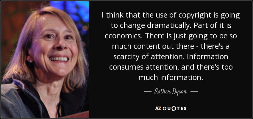 I think that the use of copyright is going to change dramatically. Part of it is economics. There is just going to be so much content out there - there's a scarcity of attention. Information consumes attention, and there's too much information. - Esther Dyson