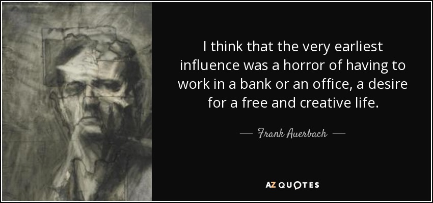 I think that the very earliest influence was a horror of having to work in a bank or an office, a desire for a free and creative life. - Frank Auerbach