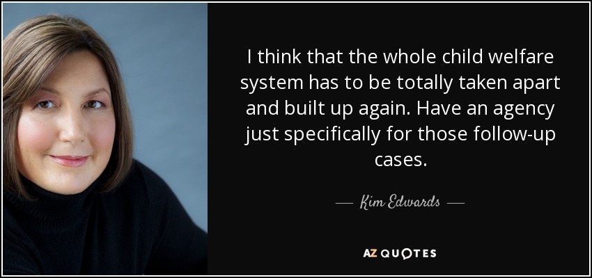 I think that the whole child welfare system has to be totally taken apart and built up again. Have an agency just specifically for those follow-up cases. - Kim Edwards