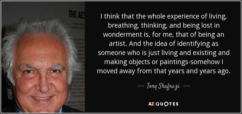 I think that the whole experience of living, breathing, thinking, and being lost in wonderment is, for me, that of being an artist. And the idea of identifying as someone who is just living and existing and making objects or paintings-somehow I moved away from that years and years ago. - Tony Shafrazi