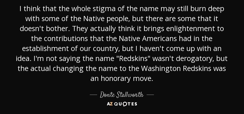 I think that the whole stigma of the name may still burn deep with some of the Native people, but there are some that it doesn't bother. They actually think it brings enlightenment to the contributions that the Native Americans had in the establishment of our country, but I haven't come up with an idea. I'm not saying the name 