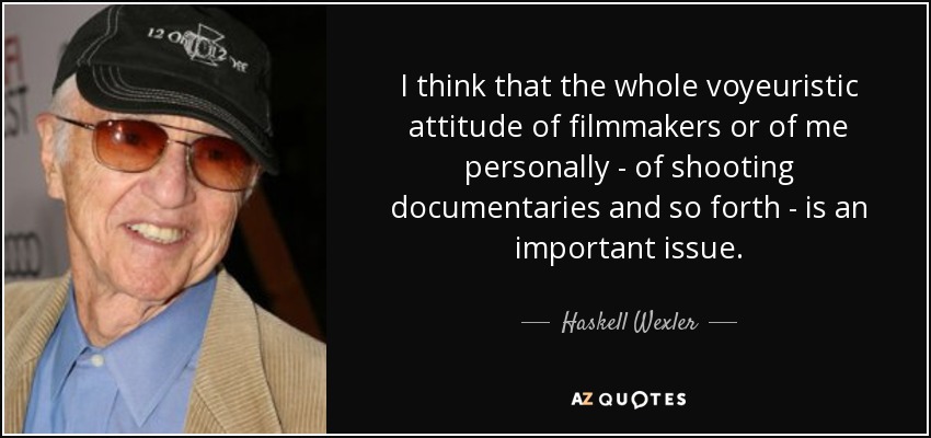 I think that the whole voyeuristic attitude of filmmakers or of me personally - of shooting documentaries and so forth - is an important issue. - Haskell Wexler