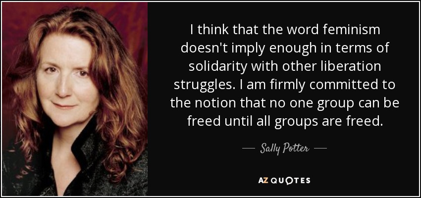 I think that the word feminism doesn't imply enough in terms of solidarity with other liberation struggles. I am firmly committed to the notion that no one group can be freed until all groups are freed. - Sally Potter