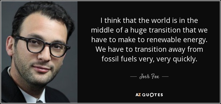 I think that the world is in the middle of a huge transition that we have to make to renewable energy. We have to transition away from fossil fuels very, very quickly. - Josh Fox