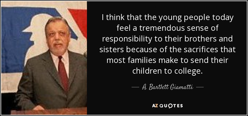 I think that the young people today feel a tremendous sense of responsibility to their brothers and sisters because of the sacrifices that most families make to send their children to college. - A. Bartlett Giamatti