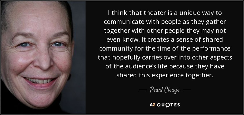 I think that theater is a unique way to communicate with people as they gather together with other people they may not even know. It creates a sense of shared community for the time of the performance that hopefully carries over into other aspects of the audience's life because they have shared this experience together. - Pearl Cleage