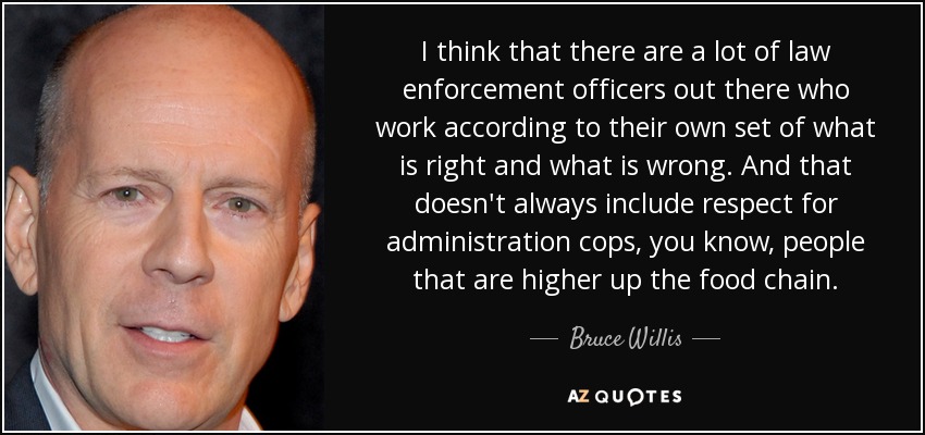 I think that there are a lot of law enforcement officers out there who work according to their own set of what is right and what is wrong. And that doesn't always include respect for administration cops, you know, people that are higher up the food chain. - Bruce Willis