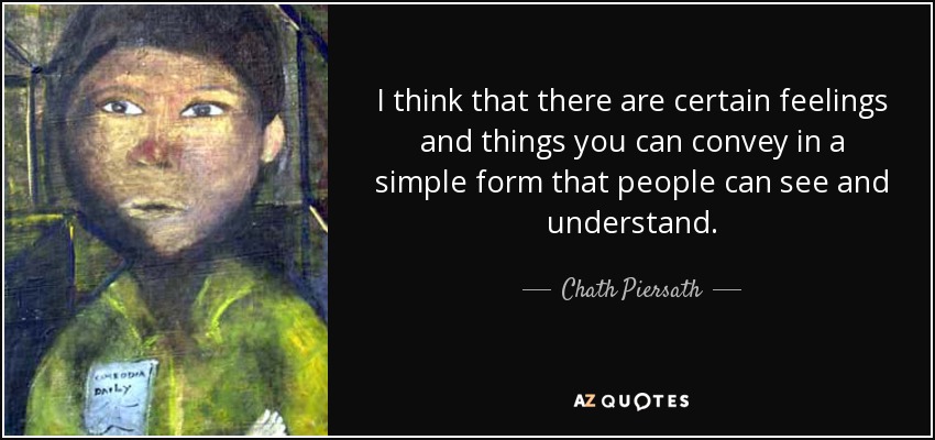 I think that there are certain feelings and things you can convey in a simple form that people can see and understand. - Chath Piersath