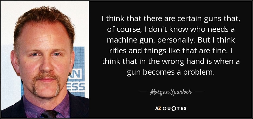 I think that there are certain guns that, of course, I don't know who needs a machine gun, personally. But I think rifles and things like that are fine. I think that in the wrong hand is when a gun becomes a problem. - Morgan Spurlock