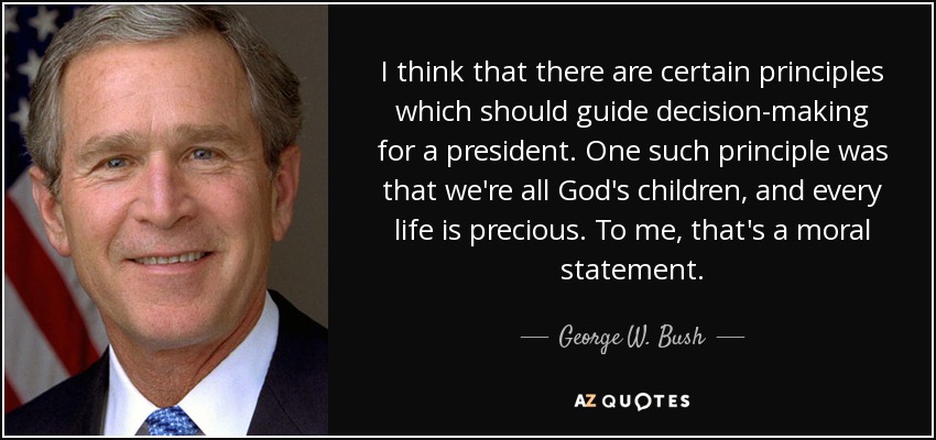 I think that there are certain principles which should guide decision-making for a president. One such principle was that we're all God's children, and every life is precious. To me, that's a moral statement. - George W. Bush