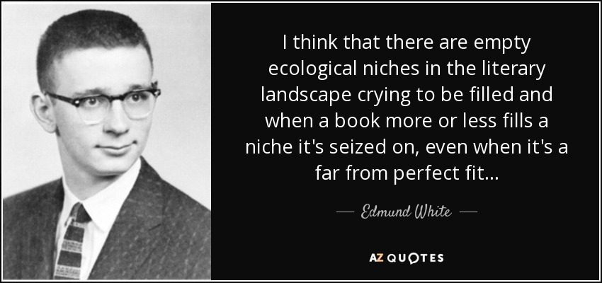 I think that there are empty ecological niches in the literary landscape crying to be filled and when a book more or less fills a niche it's seized on, even when it's a far from perfect fit... - Edmund White