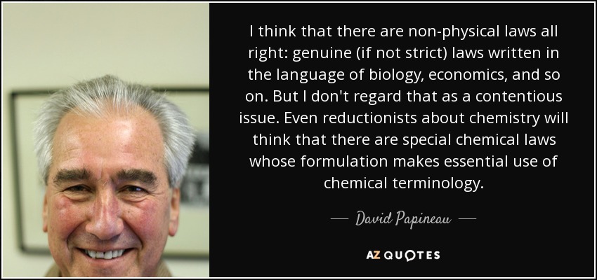 I think that there are non-physical laws all right: genuine (if not strict) laws written in the language of biology, economics, and so on. But I don't regard that as a contentious issue. Even reductionists about chemistry will think that there are special chemical laws whose formulation makes essential use of chemical terminology. - David Papineau