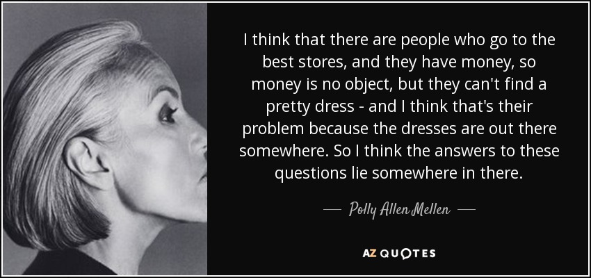 I think that there are people who go to the best stores, and they have money, so money is no object, but they can't find a pretty dress - and I think that's their problem because the dresses are out there somewhere. So I think the answers to these questions lie somewhere in there. - Polly Allen Mellen