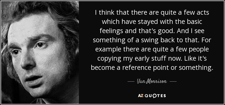 I think that there are quite a few acts which have stayed with the basic feelings and that's good. And I see something of a swing back to that. For example there are quite a few people copying my early stuff now. Like it's become a reference point or something. - Van Morrison