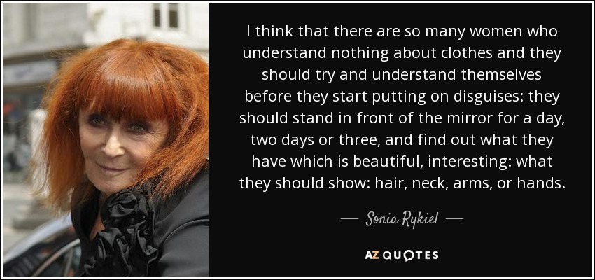 I think that there are so many women who understand nothing about clothes and they should try and understand themselves before they start putting on disguises: they should stand in front of the mirror for a day, two days or three, and find out what they have which is beautiful, interesting: what they should show: hair, neck, arms, or hands. - Sonia Rykiel