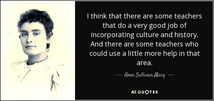 I think that there are some teachers that do a very good job of incorporating culture and history. And there are some teachers who could use a little more help in that area. - Anne Sullivan Macy