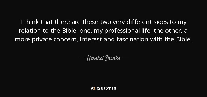 I think that there are these two very different sides to my relation to the Bible: one, my professional life; the other, a more private concern, interest and fascination with the Bible. - Hershel Shanks