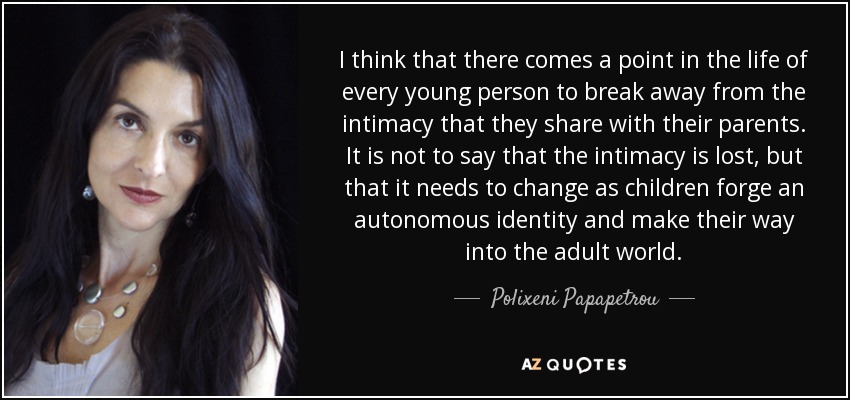 I think that there comes a point in the life of every young person to break away from the intimacy that they share with their parents. It is not to say that the intimacy is lost, but that it needs to change as children forge an autonomous identity and make their way into the adult world. - Polixeni Papapetrou