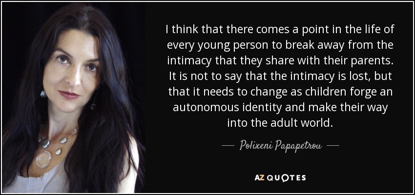 I think that there comes a point in the life of every young person to break away from the intimacy that they share with their parents. It is not to say that the intimacy is lost, but that it needs to change as children forge an autonomous identity and make their way into the adult world. - Polixeni Papapetrou